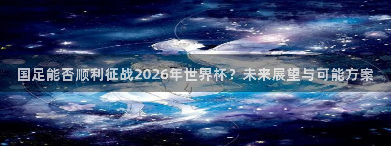 欧洲世界杯预选赛:国足能否顺利征战2026年世界杯?未来展望与可能方案